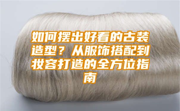 如何摆出好看的古装造型？从服饰搭配到妆容打造的全方位指南