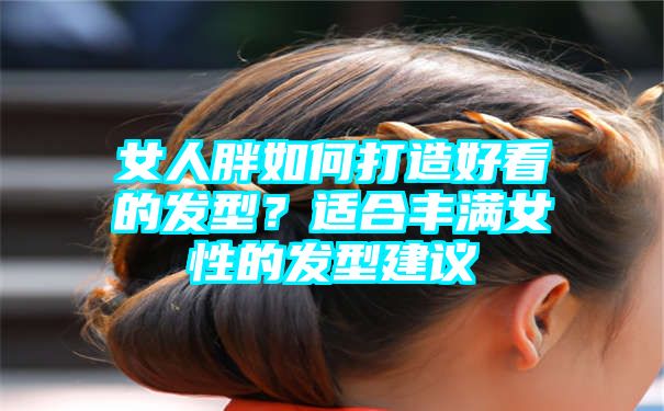 女人胖如何打造好看的发型？适合丰满女性的发型建议