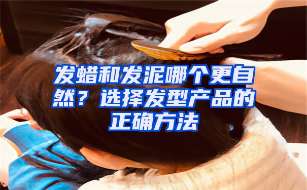 发蜡和发泥哪个更自然？选择发型产品的正确方法