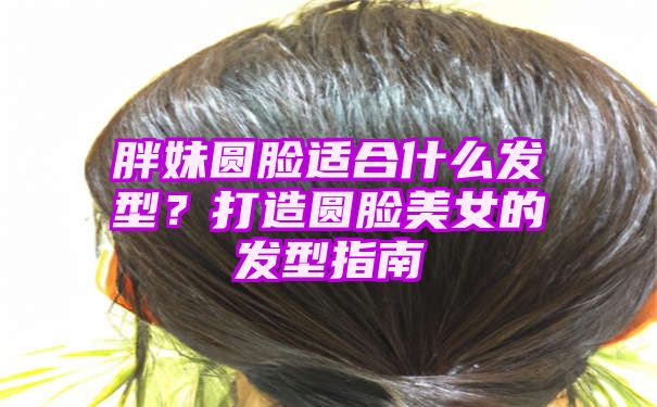 胖妹圆脸适合什么发型？打造圆脸美女的发型指南