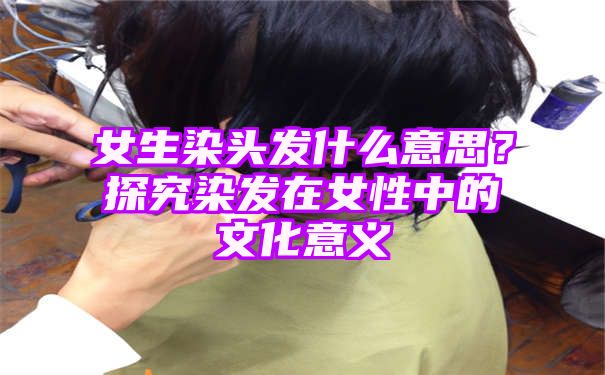 女生染头发什么意思？探究染发在女性中的文化意义