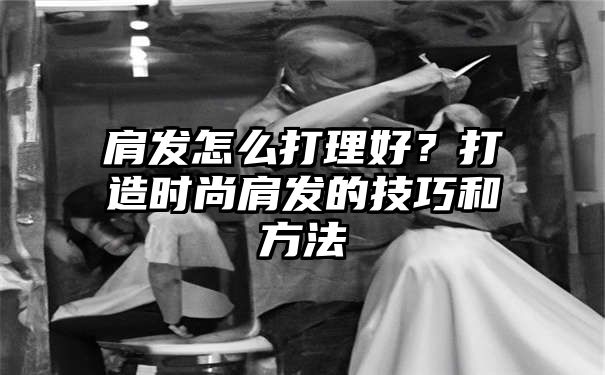 肩发怎么打理好？打造时尚肩发的技巧和方法