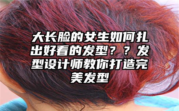 大长脸的女生如何扎出好看的发型？？发型设计师教你打造完美发型