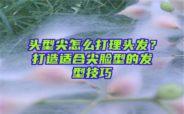 头型尖怎么打理头发？打造适合尖脸型的发型技巧