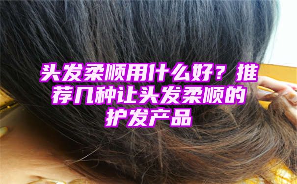 头发柔顺用什么好？推荐几种让头发柔顺的护发产品