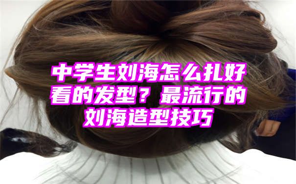 中学生刘海怎么扎好看的发型？最流行的刘海造型技巧