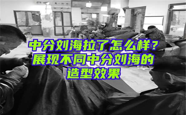 中分刘海拉了怎么样？展现不同中分刘海的造型效果