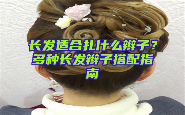 长发适合扎什么辫子？多种长发辫子搭配指南