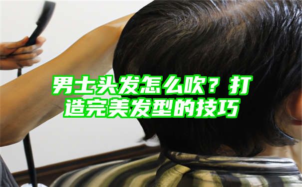 男士头发怎么吹？打造完美发型的技巧