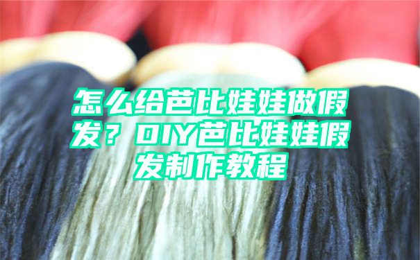 怎么给芭比娃娃做假发？DIY芭比娃娃假发制作教程