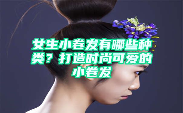 女生小卷发有哪些种类？打造时尚可爱的小卷发