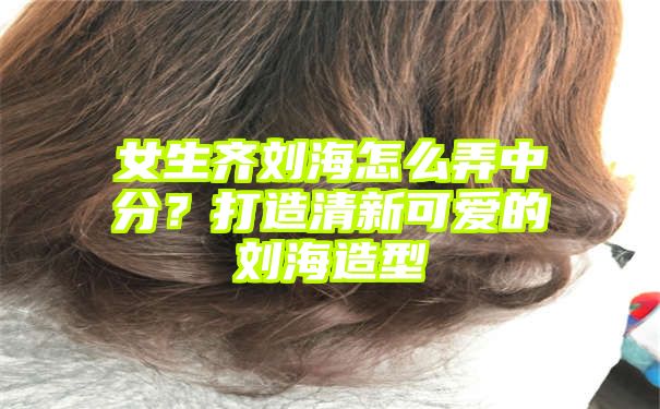 女生齐刘海怎么弄中分？打造清新可爱的刘海造型