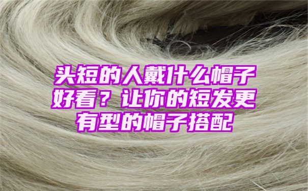 头短的人戴什么帽子好看？让你的短发更有型的帽子搭配