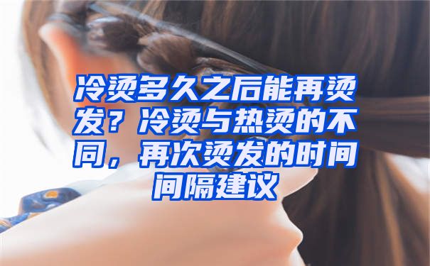 冷烫多久之后能再烫发？冷烫与热烫的不同，再次烫发的时间间隔建议