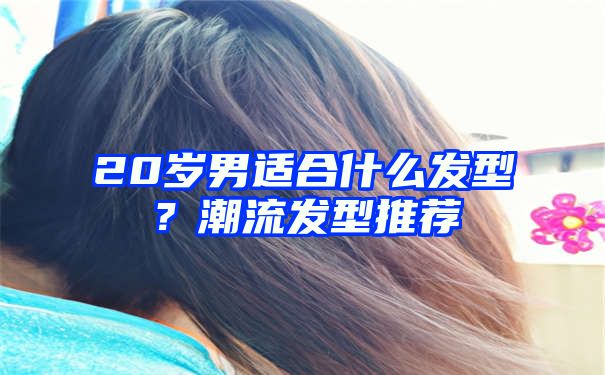 20岁男适合什么发型？潮流发型推荐