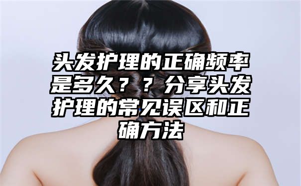 头发护理的正确频率是多久？？分享头发护理的常见误区和正确方法