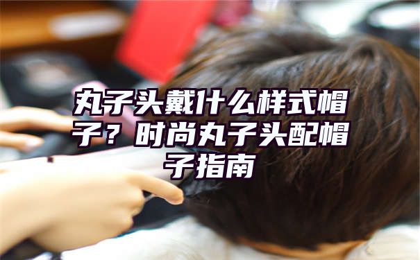 丸子头戴什么样式帽子？时尚丸子头配帽子指南