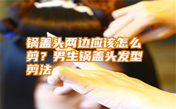 锅盖头两边应该怎么剪？男生锅盖头发型剪法