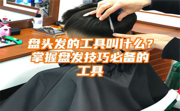 盘头发的工具叫什么？掌握盘发技巧必备的工具