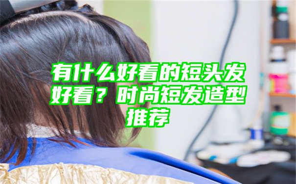 有什么好看的短头发好看？时尚短发造型推荐