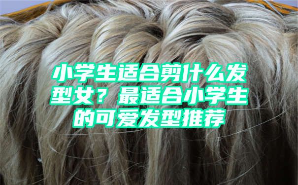 小学生适合剪什么发型女？最适合小学生的可爱发型推荐