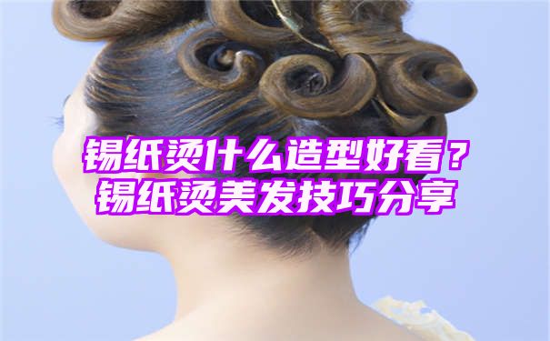 锡纸烫什么造型好看？锡纸烫美发技巧分享