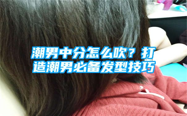 潮男中分怎么吹？打造潮男必备发型技巧