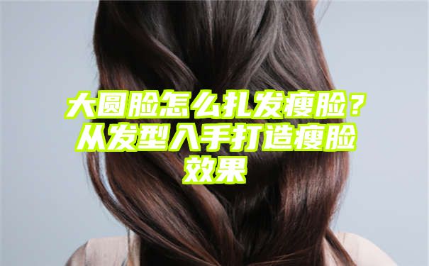 大圆脸怎么扎发瘦脸？从发型入手打造瘦脸效果