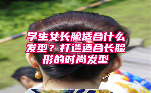 学生女长脸适合什么发型？打造适合长脸形的时尚发型