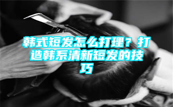 韩式短发怎么打理？打造韩系清新短发的技巧