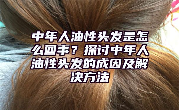 中年人油性头发是怎么回事？探讨中年人油性头发的成因及解决方法