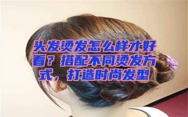 头发烫发怎么样才好看？搭配不同烫发方式，打造时尚发型