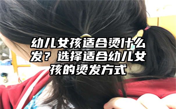 幼儿女孩适合烫什么发？选择适合幼儿女孩的烫发方式