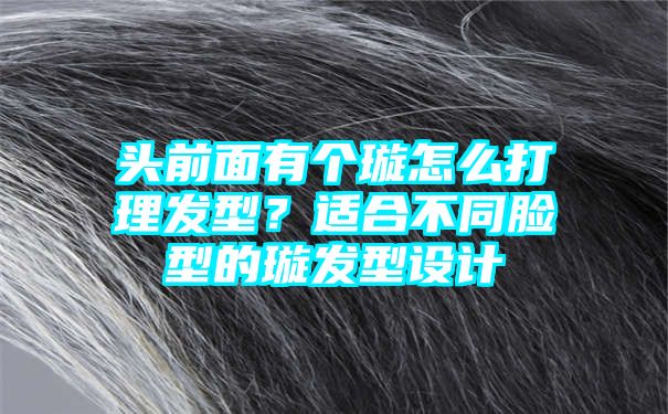 头前面有个璇怎么打理发型？适合不同脸型的璇发型设计