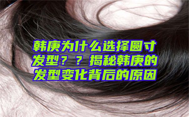 韩庚为什么选择圆寸发型？？揭秘韩庚的发型变化背后的原因