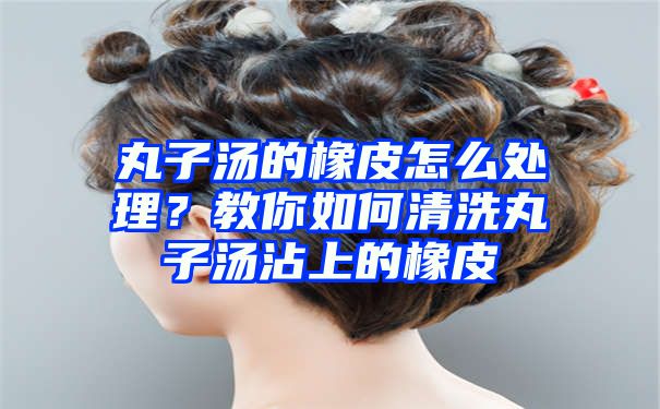 丸子汤的橡皮怎么处理？教你如何清洗丸子汤沾上的橡皮