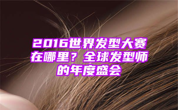 2016世界发型大赛在哪里？全球发型师的年度盛会