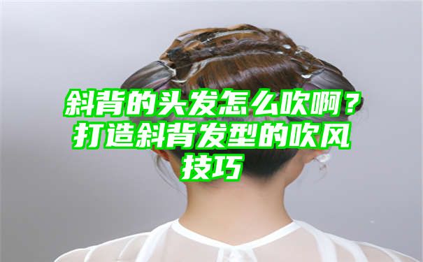 斜背的头发怎么吹啊？打造斜背发型的吹风技巧