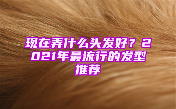 现在弄什么头发好？2021年最流行的发型推荐