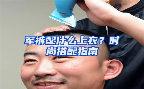 军裤配什么上衣？时尚搭配指南