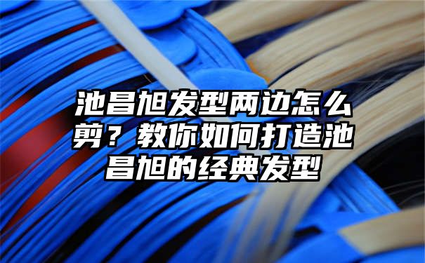 池昌旭发型两边怎么剪？教你如何打造池昌旭的经典发型