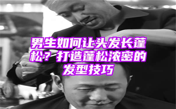 男生如何让头发长蓬松？打造蓬松浓密的发型技巧