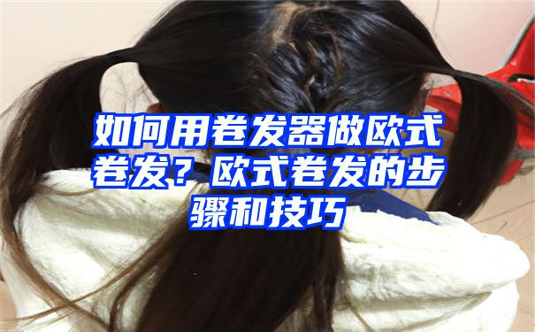 如何用卷发器做欧式卷发？欧式卷发的步骤和技巧