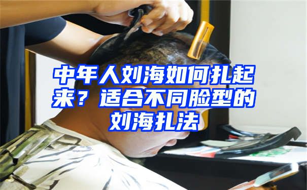 中年人刘海如何扎起来？适合不同脸型的刘海扎法