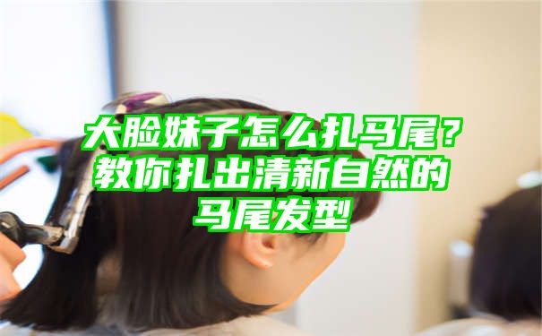 大脸妹子怎么扎马尾？教你扎出清新自然的马尾发型