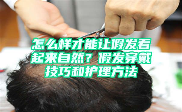 怎么样才能让假发看起来自然？假发穿戴技巧和护理方法