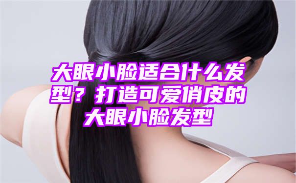 大眼小脸适合什么发型？打造可爱俏皮的大眼小脸发型