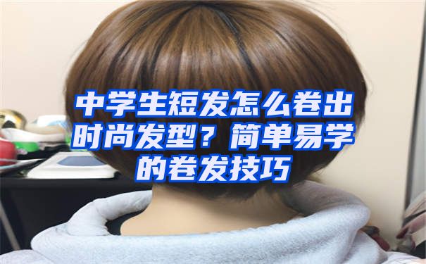 中学生短发怎么卷出时尚发型？简单易学的卷发技巧