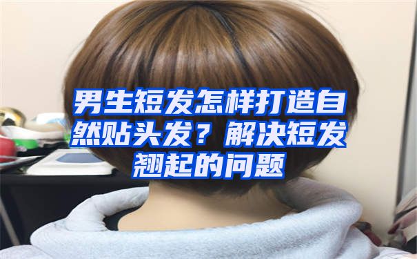 男生短发怎样打造自然贴头发？解决短发翘起的问题