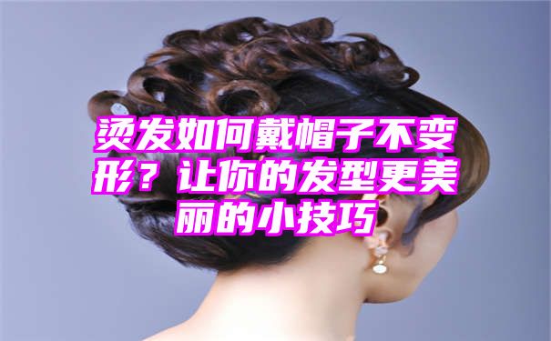 烫发如何戴帽子不变形？让你的发型更美丽的小技巧